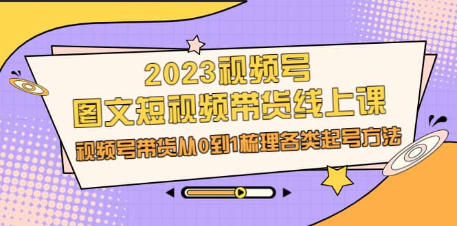 2023视频号-图文短视频带货线上课，视频号带货从0到1梳理各类起号方法-选优云网创