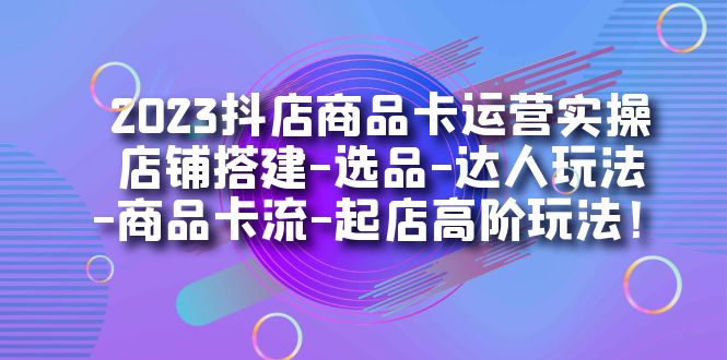 2023抖店商品卡运营实操：店铺搭建-选品-达人玩法-商品卡流-起店高阶玩玩-选优云网创