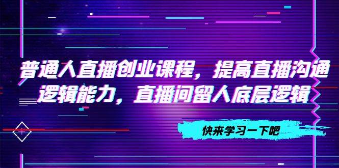 普通人直播创业课程，提高直播沟通逻辑能力，直播间留人底层逻辑（10节）-选优云网创