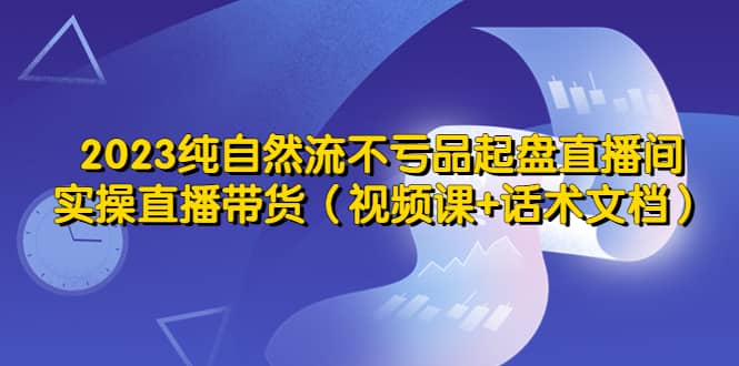 2023纯自然流不亏品起盘直播间，实操直播带货（视频课+话术文档）-选优云网创