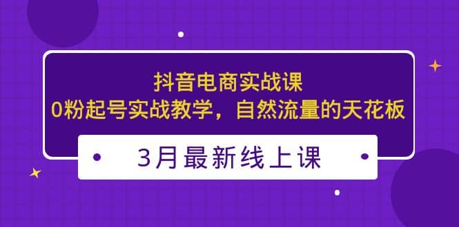 3月最新抖音电商实战课：0粉起号实战教学，自然流量的天花板-选优云网创