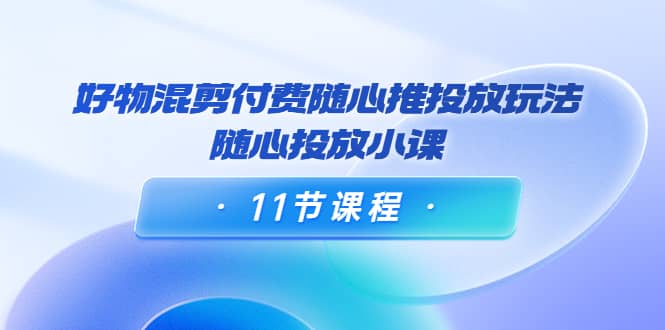 好物混剪付费随心推投放玩法，随心投放小课（11节课程）-选优云网创