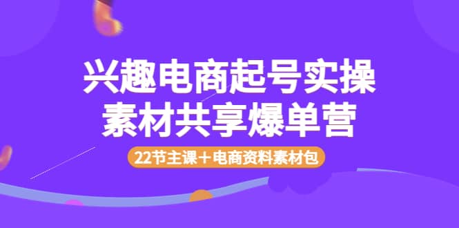 兴趣电商起号实操素材共享爆单营（22节主课＋电商资料素材包）-选优云网创