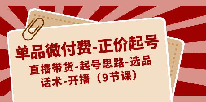 单品微付费-正价起号：直播带货-起号思路-选品-话术-开播（9节课）-选优云网创