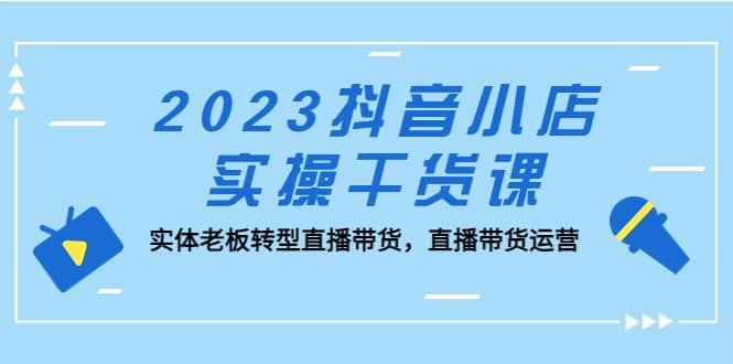 2023抖音小店实操干货课：实体老板转型直播带货，直播带货运营-选优云网创