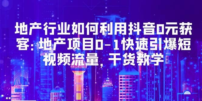 地产行业如何利用抖音0元获客：地产项目0-1快速引爆短视频流量，干货教学-选优云网创