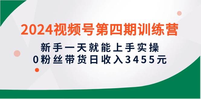 2024视频号第四期训练营，新手一天就能上手实操，0粉丝带货日收入3455元-选优云网创