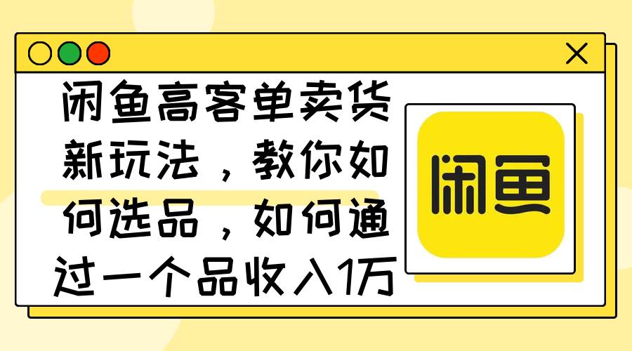 闲鱼高客单卖货新玩法，教你如何选品，如何通过一个品收入1万+-选优云网创