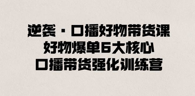 逆袭·口播好物带货课，好物爆单6大核心，口播带货强化训练营-选优云网创