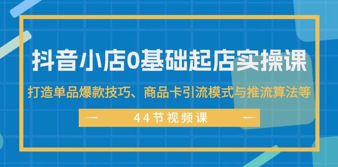 抖音小店0基础起店实操课，打造单品爆款技巧、商品卡引流模式与推流算法等-选优云网创