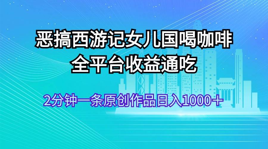 恶搞西游记女儿国喝咖啡 全平台收益通吃 2分钟一条原创作品日入1000＋-选优云网创