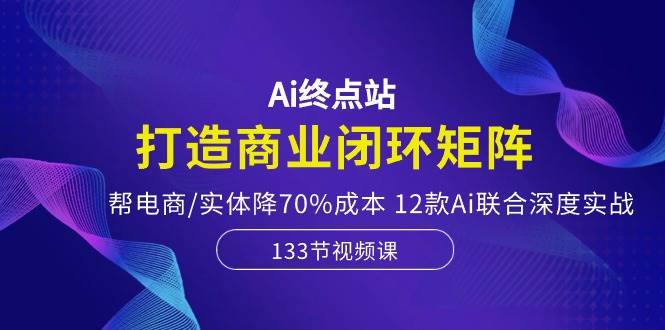 Ai终点站，打造商业闭环矩阵，帮电商/实体降70%成本，12款Ai联合深度实战-选优云网创